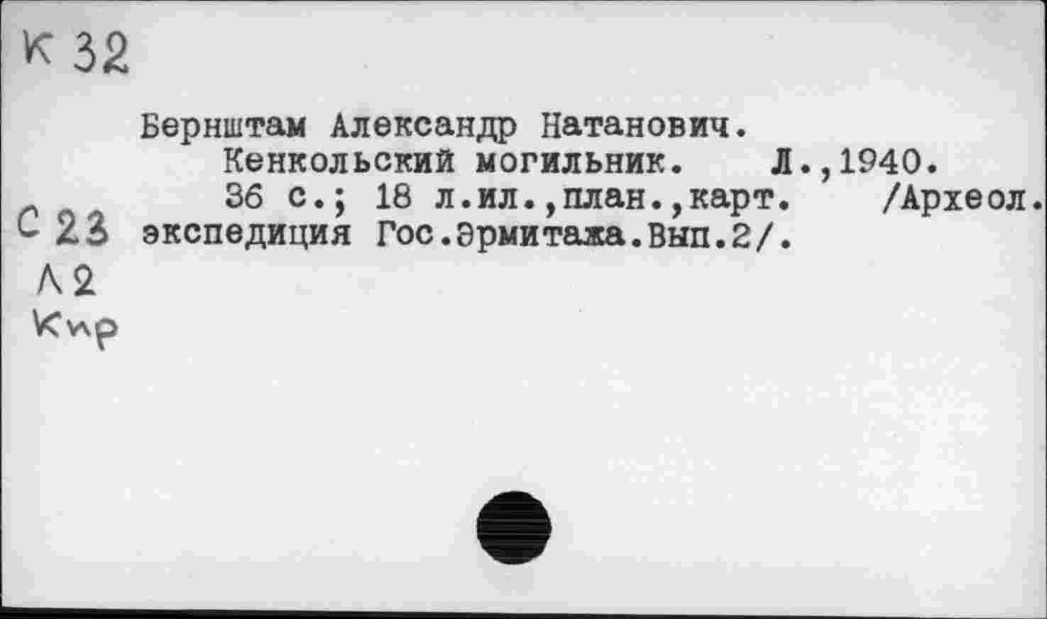 ﻿к 32
Бернштам Александр Натанович.
Кенкольский могильник. Л.,1940.
36 с.; 18 л.ил.,план.,карт. /Археол.
С 23 экспедиция Гос.Эрмитажа.Вып.2/.
А2